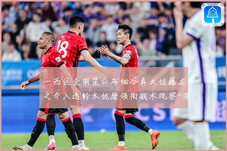 一西区全明星公布细谷真大佐藤龙之介入选铃木优磨领衔战术观察-深度解析