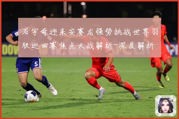 石宇奇迎来安赛龙强势挑战世界羽联巡回赛焦点大战解析-深度解析