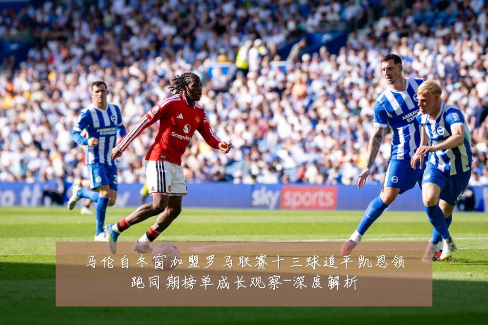 马伦自冬窗加盟罗马联赛十三球追平凯恩领跑同期榜单成长观察-深度解析
