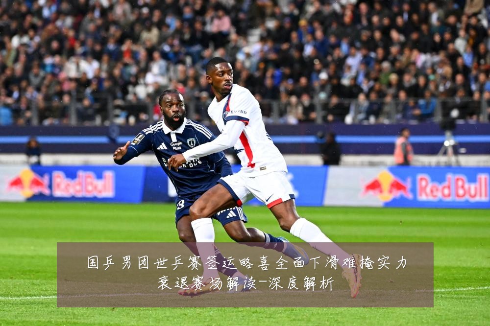 国乒男团世乒赛签运略喜全面下滑难掩实力衰退赛场解读-深度解析