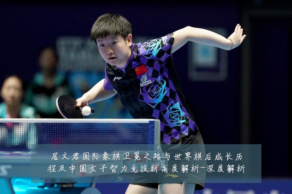 居文君国际象棋卫冕之路与世界棋后成长历程及中国女子智力竞技新高度解析-深度解析